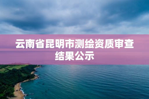 云南省昆明市測繪資質審查結果公示