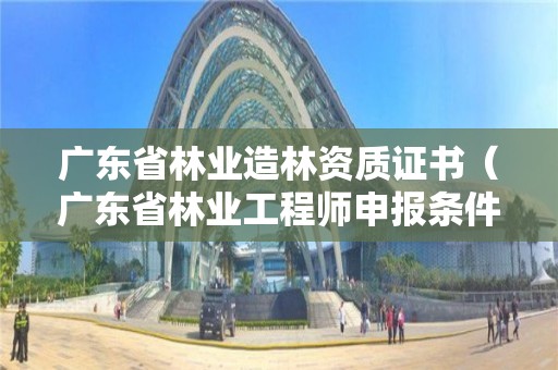 廣東省林業(yè)造林資質(zhì)證書（廣東省林業(yè)工程師申報(bào)條件）