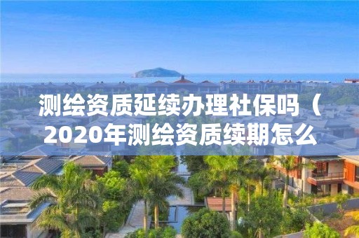 測繪資質延續辦理社保嗎（2020年測繪資質續期怎么辦理）