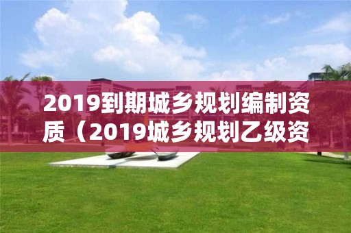 2019到期城鄉規劃編制資質（2019城鄉規劃乙級資質延期）