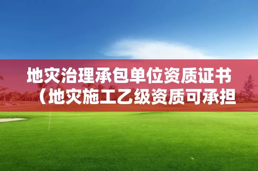 地災治理承包單位資質證書（地災施工乙級資質可承擔的工程）