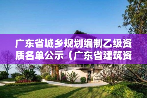 廣東省城鄉規劃編制乙級資質名單公示（廣東省建筑資質公示）