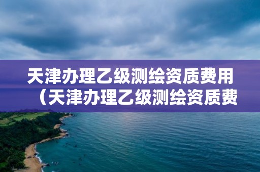 天津辦理乙級測繪資質費用（天津辦理乙級測繪資質費用標準）