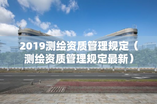 2019測繪資質(zhì)管理規(guī)定（測繪資質(zhì)管理規(guī)定最新）