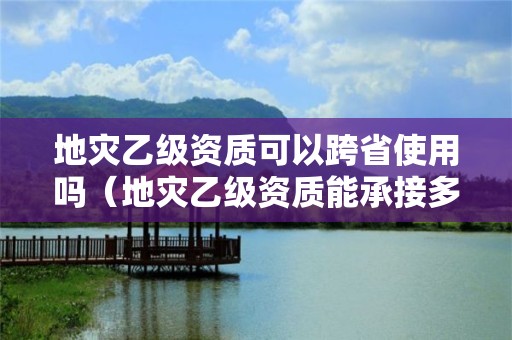 地災(zāi)乙級資質(zhì)可以跨省使用嗎（地災(zāi)乙級資質(zhì)能承接多大項目）