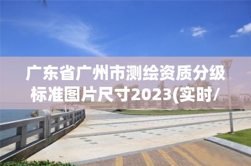 廣東省廣州市測(cè)繪資質(zhì)分級(jí)標(biāo)準(zhǔn)圖片尺寸2023(實(shí)時(shí)/更新中)