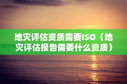 地災評估資質需要ISO（地災評估報告需要什么資質）