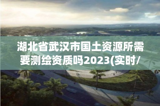 湖北省武漢市國土資源所需要測繪資質嗎2023(實時/更新中)