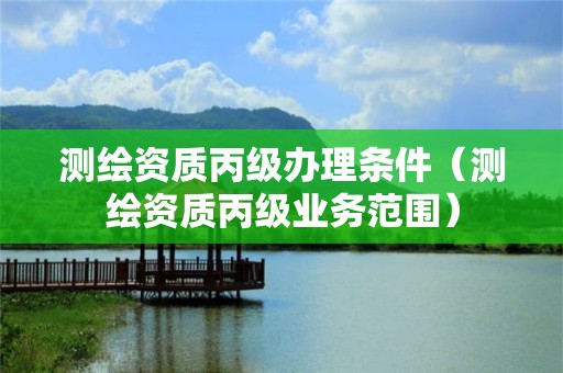 測繪資質(zhì)丙級辦理?xiàng)l件（測繪資質(zhì)丙級業(yè)務(wù)范圍）