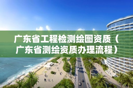 廣東省工程檢測繪圖資質(zhì)（廣東省測繪資質(zhì)辦理流程）