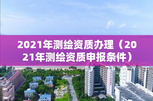 2021年測(cè)繪資質(zhì)辦理（2021年測(cè)繪資質(zhì)申報(bào)條件）