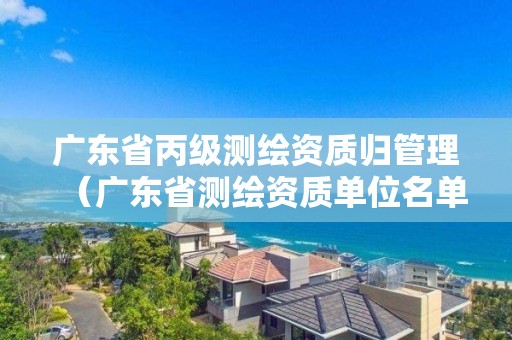 廣東省丙級測繪資質(zhì)歸管理（廣東省測繪資質(zhì)單位名單）