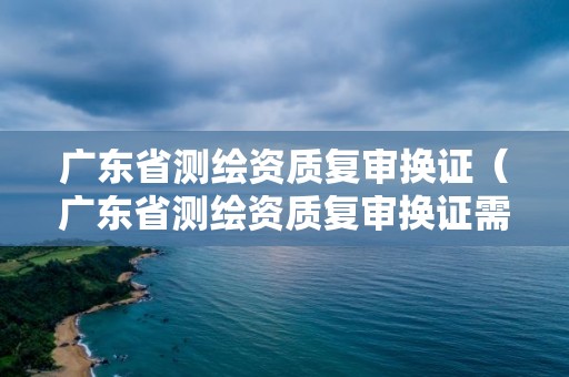 廣東省測繪資質復審換證（廣東省測繪資質復審換證需要多久）