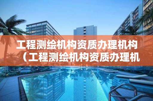 工程測繪機構資質辦理機構（工程測繪機構資質辦理機構有哪些）