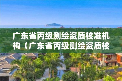 廣東省丙級測繪資質核準機構（廣東省丙級測繪資質核準機構名單）