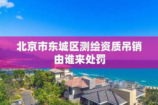 北京市東城區測繪資質吊銷由誰來處罰