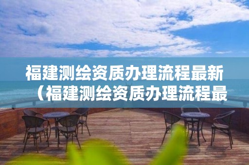 福建測繪資質辦理流程最新（福建測繪資質辦理流程最新規定）