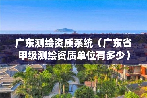 廣東測繪資質系統（廣東省甲級測繪資質單位有多少）