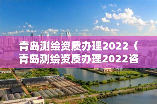 青島測繪資質辦理2022（青島測繪資質辦理2022咨詢電話）