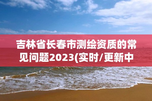 吉林省長春市測繪資質的常見問題2023(實時/更新中)