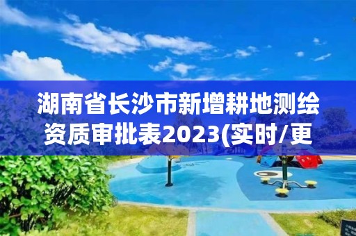 湖南省長沙市新增耕地測繪資質審批表2023(實時/更新中)