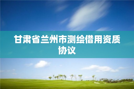 甘肅省蘭州市測繪借用資質協議