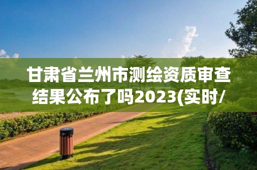 甘肅省蘭州市測繪資質審查結果公布了嗎2023(實時/更新中)