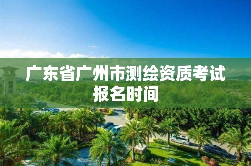 廣東省廣州市測(cè)繪資質(zhì)考試報(bào)名時(shí)間