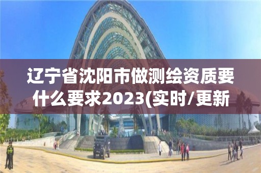 遼寧省沈陽市做測繪資質要什么要求2023(實時/更新中)