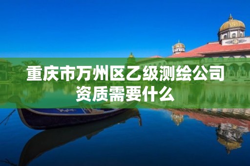 重慶市萬州區乙級測繪公司資質需要什么