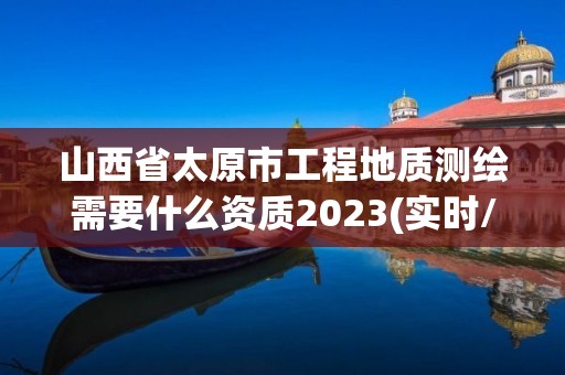 山西省太原市工程地質測繪需要什么資質2023(實時/更新中)