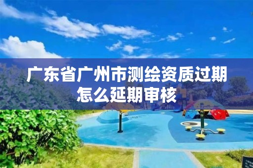 廣東省廣州市測繪資質過期怎么延期審核