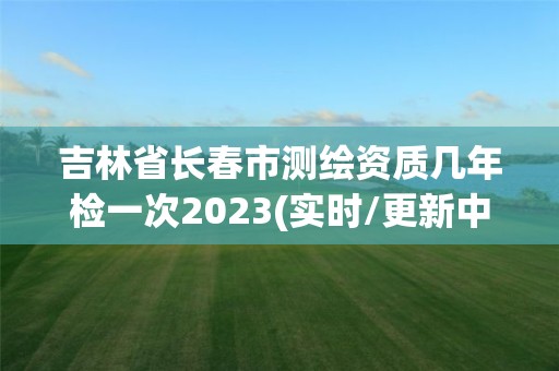 吉林省長(zhǎng)春市測(cè)繪資質(zhì)幾年檢一次2023(實(shí)時(shí)/更新中)