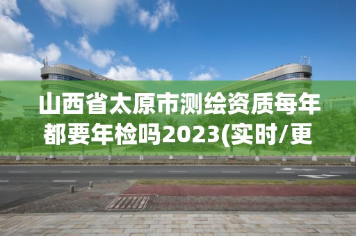 山西省太原市測繪資質每年都要年檢嗎2023(實時/更新中)