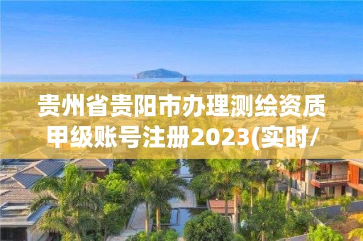 貴州省貴陽市辦理測繪資質(zhì)甲級賬號注冊2023(實(shí)時(shí)/更新中)