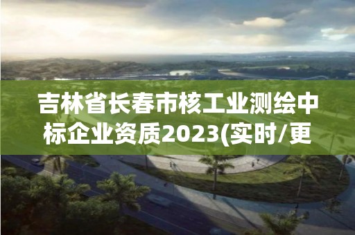 吉林省長春市核工業(yè)測繪中標(biāo)企業(yè)資質(zhì)2023(實時/更新中)