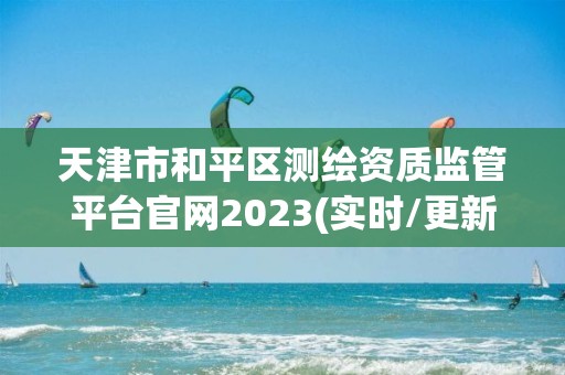 天津市和平區(qū)測繪資質(zhì)監(jiān)管平臺官網(wǎng)2023(實時/更新中)