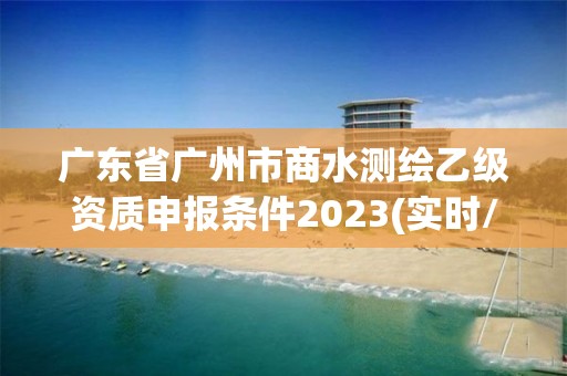 廣東省廣州市商水測繪乙級資質申報條件2023(實時/更新中)