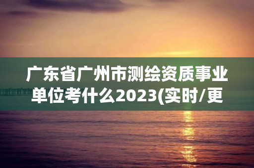 廣東省廣州市測繪資質事業單位考什么2023(實時/更新中)