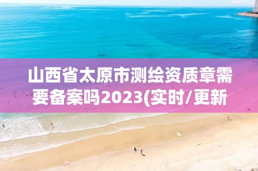 山西省太原市測繪資質章需要備案嗎2023(實時/更新中)