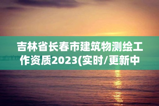 吉林省長(zhǎng)春市建筑物測(cè)繪工作資質(zhì)2023(實(shí)時(shí)/更新中)