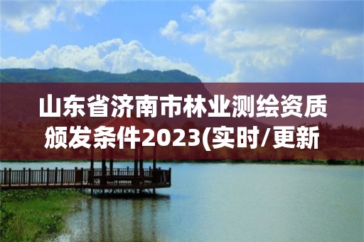 山東省濟南市林業測繪資質頒發條件2023(實時/更新中)