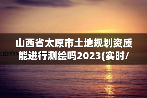 山西省太原市土地規(guī)劃資質(zhì)能進行測繪嗎2023(實時/更新中)