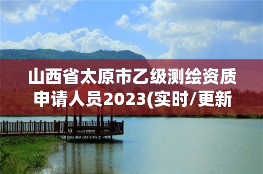 山西省太原市乙級測繪資質申請人員2023(實時/更新中)