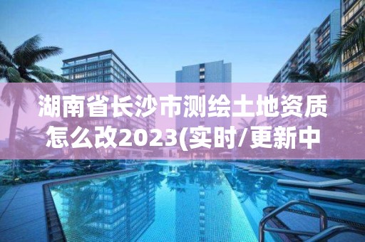 湖南省長沙市測繪土地資質怎么改2023(實時/更新中)