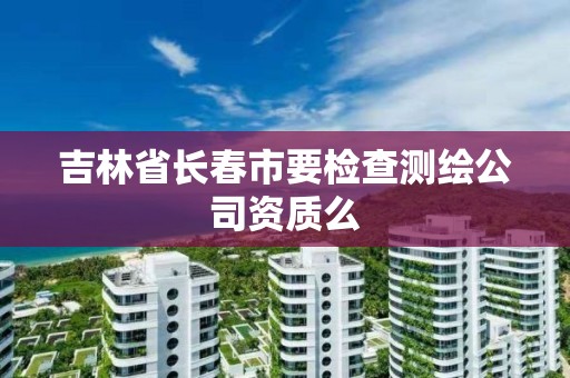 吉林省長春市要檢查測繪公司資質么