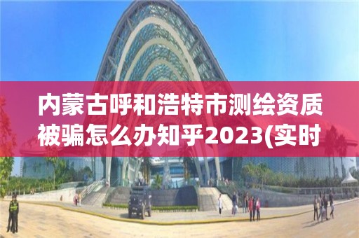 內(nèi)蒙古呼和浩特市測繪資質(zhì)被騙怎么辦知乎2023(實時/更新中)