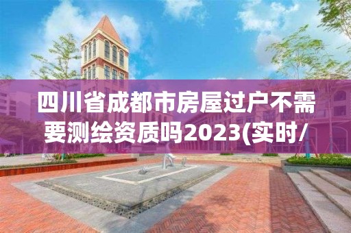 四川省成都市房屋過(guò)戶不需要測(cè)繪資質(zhì)嗎2023(實(shí)時(shí)/更新中)