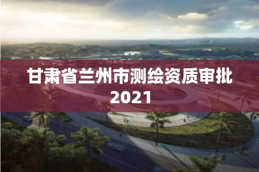 甘肅省蘭州市測繪資質審批2021