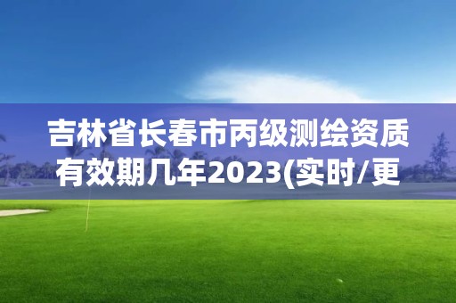 吉林省長春市丙級測繪資質有效期幾年2023(實時/更新中)